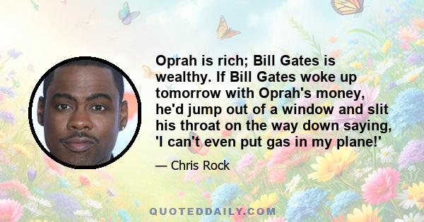 Oprah is rich; Bill Gates is wealthy. If Bill Gates woke up tomorrow with Oprah's money, he'd jump out of a window and slit his throat on the way down saying, 'I can't even put gas in my plane!'