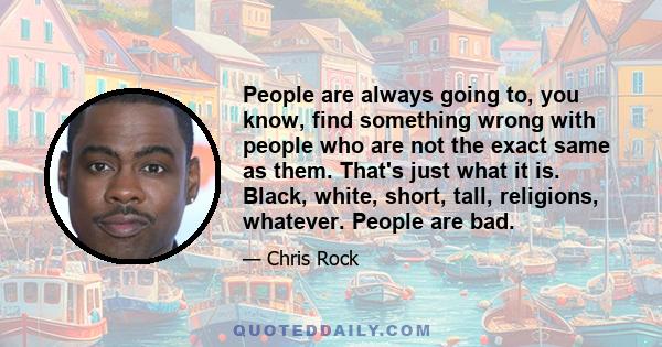 People are always going to, you know, find something wrong with people who are not the exact same as them. That's just what it is. Black, white, short, tall, religions, whatever. People are bad.