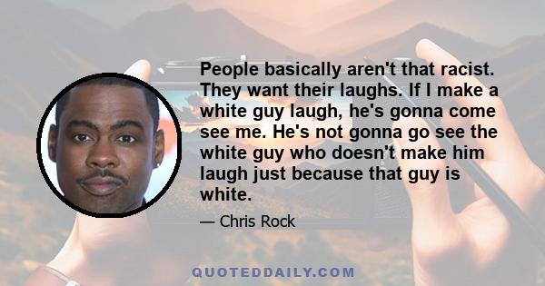 People basically aren't that racist. They want their laughs. If I make a white guy laugh, he's gonna come see me. He's not gonna go see the white guy who doesn't make him laugh just because that guy is white.