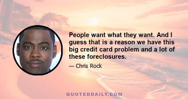 People want what they want. And I guess that is a reason we have this big credit card problem and a lot of these foreclosures.