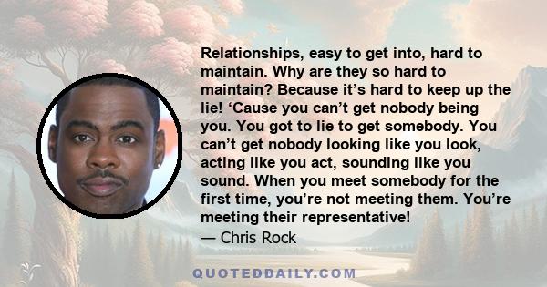 Relationships, easy to get into, hard to maintain. Why are they so hard to maintain? Because it’s hard to keep up the lie! ‘Cause you can’t get nobody being you. You got to lie to get somebody. You can’t get nobody