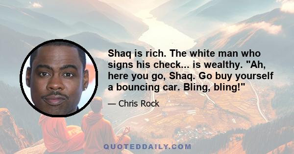 Shaq is rich. The white man who signs his check... is wealthy. Ah, here you go, Shaq. Go buy yourself a bouncing car. Bling, bling!