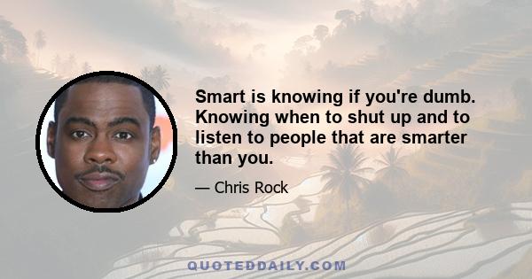 Smart is knowing if you're dumb. Knowing when to shut up and to listen to people that are smarter than you.