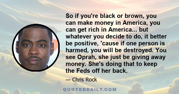 So if you're black or brown, you can make money in America, you can get rich in America... but whatever you decide to do, it better be positive, 'cause if one person is harmed, you will be destroyed. You see Oprah, she