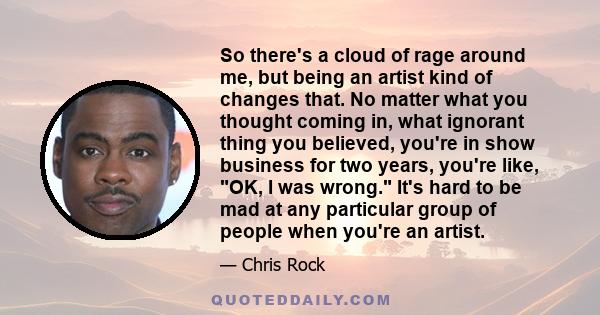 So there's a cloud of rage around me, but being an artist kind of changes that. No matter what you thought coming in, what ignorant thing you believed, you're in show business for two years, you're like, OK, I was