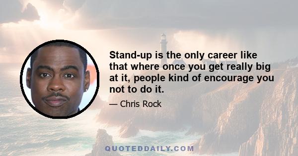 Stand-up is the only career like that where once you get really big at it, people kind of encourage you not to do it.