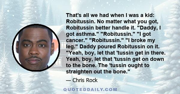 That's all we had when I was a kid: Robitussin. No matter what you got, Robitussin better handle it. Daddy, I got asthma. Robitussin. I got cancer. Robitussin. I broke my leg. Daddy poured Robitussin on it. Yeah, boy,