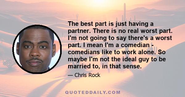 The best part is just having a partner. There is no real worst part. I'm not going to say there's a worst part. I mean I'm a comedian - comedians like to work alone. So maybe I'm not the ideal guy to be married to, in