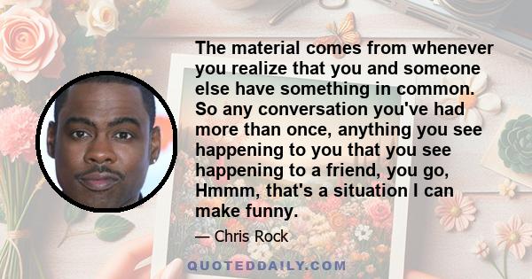 The material comes from whenever you realize that you and someone else have something in common. So any conversation you've had more than once, anything you see happening to you that you see happening to a friend, you