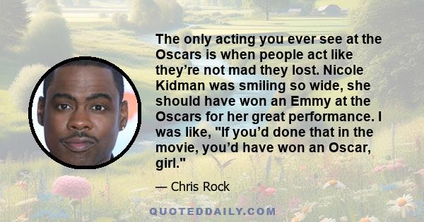 The only acting you ever see at the Oscars is when people act like they’re not mad they lost. Nicole Kidman was smiling so wide, she should have won an Emmy at the Oscars for her great performance. I was like, If you’d