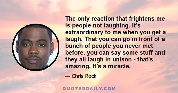 The only reaction that frightens me is people not laughing. It's extraordinary to me when you get a laugh. That you can go in front of a bunch of people you never met before, you can say some stuff and they all laugh in 