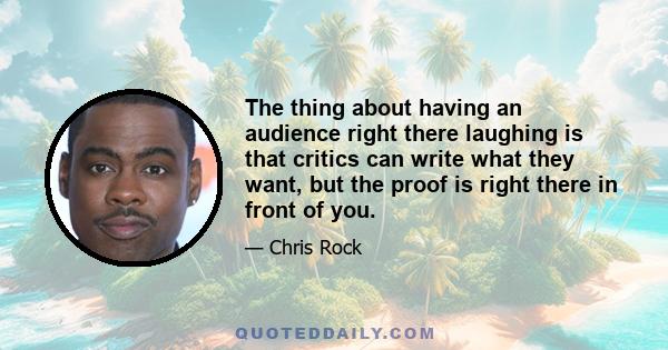 The thing about having an audience right there laughing is that critics can write what they want, but the proof is right there in front of you.