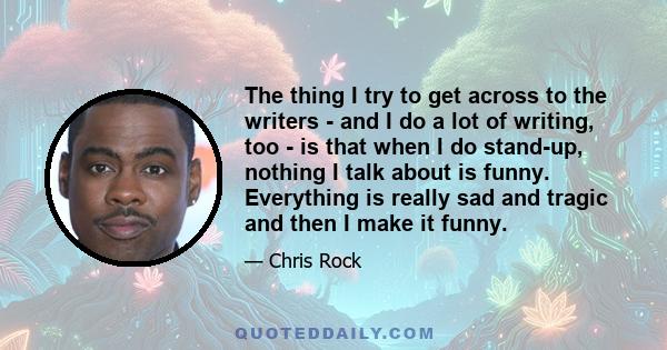 The thing I try to get across to the writers - and I do a lot of writing, too - is that when I do stand-up, nothing I talk about is funny. Everything is really sad and tragic and then I make it funny.