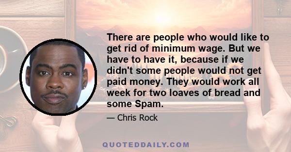 There are people who would like to get rid of minimum wage. But we have to have it, because if we didn't some people would not get paid money. They would work all week for two loaves of bread and some Spam.