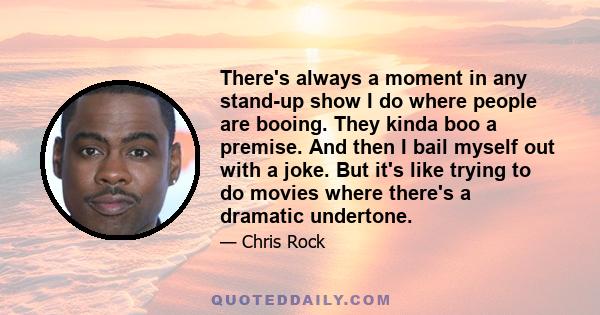 There's always a moment in any stand-up show I do where people are booing. They kinda boo a premise. And then I bail myself out with a joke. But it's like trying to do movies where there's a dramatic undertone.