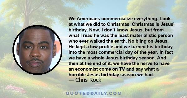 We Americans commercialize everything. Look at what we did to Christmas. Christmas is Jesus' birthday. Now, I don't know Jesus, but from what I read he was the least materialistic person who ever walked the earth. No