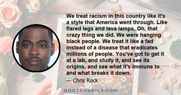 We treat racism in this country like it's a style that America went through. Like flared legs and lava lamps. Oh, that crazy thing we did. We were hanging black people. We treat it like a fad instead of a disease that