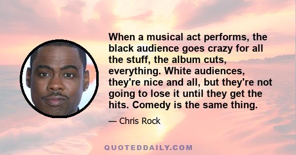 When a musical act performs, the black audience goes crazy for all the stuff, the album cuts, everything. White audiences, they're nice and all, but they're not going to lose it until they get the hits. Comedy is the