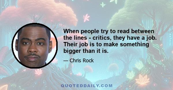 When people try to read between the lines - critics, they have a job. Their job is to make something bigger than it is.