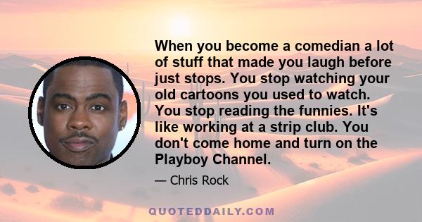 When you become a comedian a lot of stuff that made you laugh before just stops. You stop watching your old cartoons you used to watch. You stop reading the funnies. It's like working at a strip club. You don't come