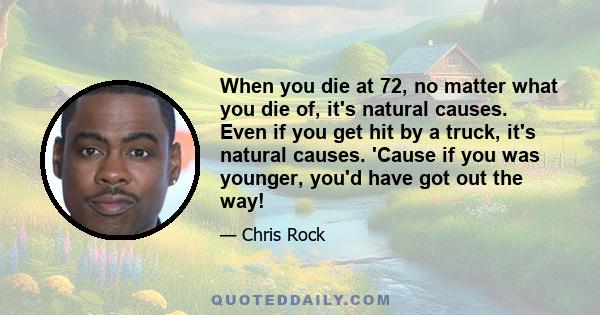 When you die at 72, no matter what you die of, it's natural causes. Even if you get hit by a truck, it's natural causes. 'Cause if you was younger, you'd have got out the way!