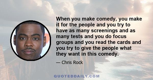 When you make comedy, you make it for the people and you try to have as many screenings and as many tests and you do focus groups and you read the cards and you try to give the people what they want in this comedy.