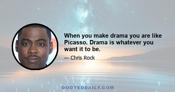 When you make drama you are like Picasso. Drama is whatever you want it to be.