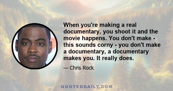 When you're making a real documentary, you shoot it and the movie happens. You don't make - this sounds corny - you don't make a documentary, a documentary makes you. It really does.