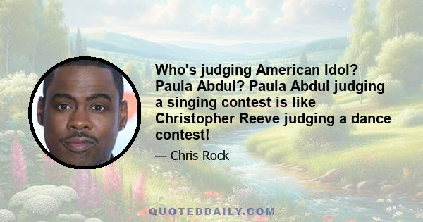 Who's judging American Idol? Paula Abdul? Paula Abdul judging a singing contest is like Christopher Reeve judging a dance contest!