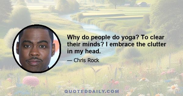 Why do people do yoga? To clear their minds? I embrace the clutter in my head.