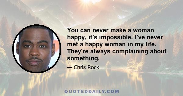 You can never make a woman happy, it's impossible. I've never met a happy woman in my life. They're always complaining about something.