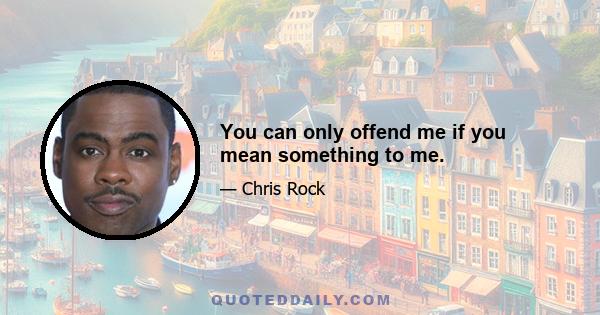 You can only offend me if you mean something to me.