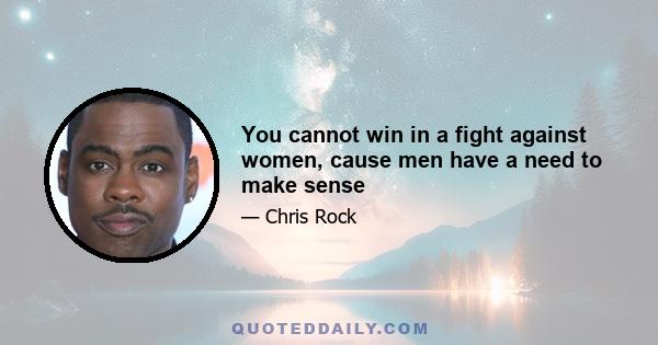 You cannot win in a fight against women, cause men have a need to make sense