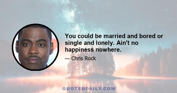 You could be married and bored or single and lonely. Ain't no happiness nowhere.