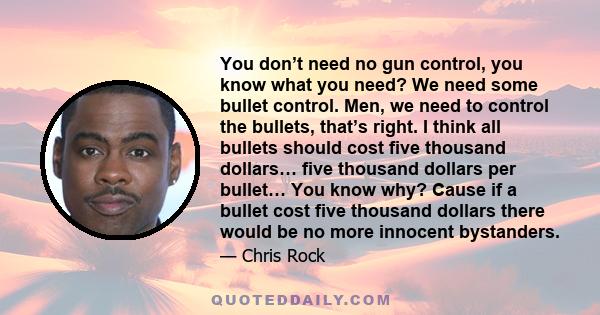 You don’t need no gun control, you know what you need? We need some bullet control. Men, we need to control the bullets, that’s right. I think all bullets should cost five thousand dollars… five thousand dollars per