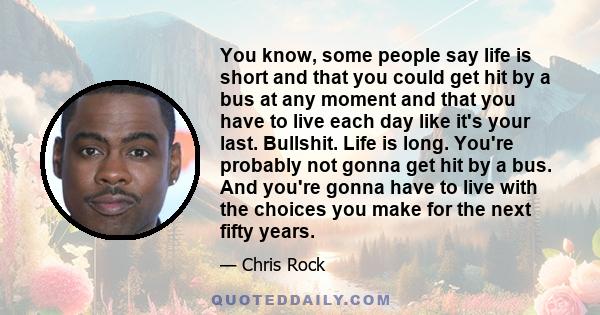 You know, some people say life is short and that you could get hit by a bus at any moment and that you have to live each day like it's your last. Bullshit. Life is long. You're probably not gonna get hit by a bus. And