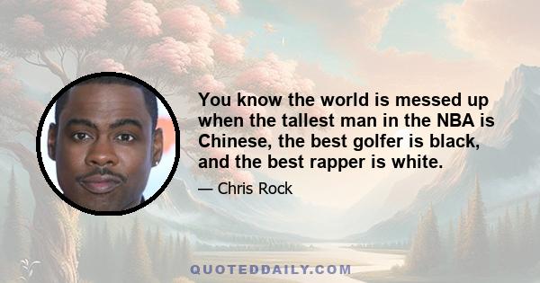 You know the world is messed up when the tallest man in the NBA is Chinese, the best golfer is black, and the best rapper is white.