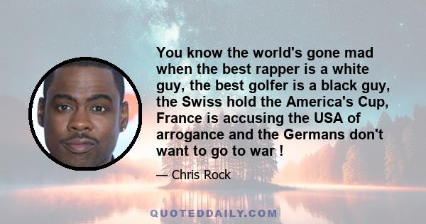 You know the world's gone mad when the best rapper is a white guy, the best golfer is a black guy, the Swiss hold the America's Cup, France is accusing the USA of arrogance and the Germans don't want to go to war !