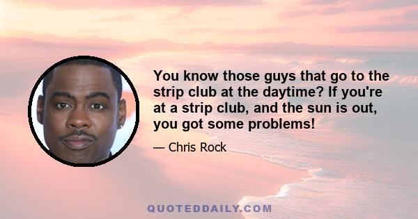 You know those guys that go to the strip club at the daytime? If you're at a strip club, and the sun is out, you got some problems!