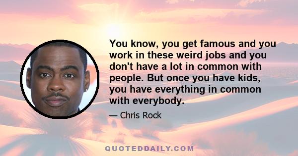 You know, you get famous and you work in these weird jobs and you don't have a lot in common with people. But once you have kids, you have everything in common with everybody.