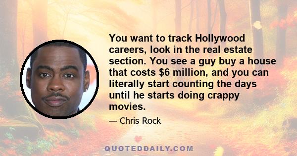 You want to track Hollywood careers, look in the real estate section. You see a guy buy a house that costs $6 million, and you can literally start counting the days until he starts doing crappy movies.