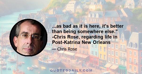 ...as bad as it is here, it's better than being somewhere else. -Chris Rose, regarding life in Post-Katrina New Orleans