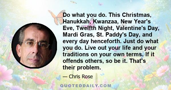 Do what you do. This Christmas, Hanukkah, Kwanzaa, New Year's Eve, Twelfth Night, Valentine's Day, Mardi Gras, St. Paddy's Day, and every day henceforth. Just do what you do. Live out your life and your traditions on