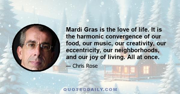 Mardi Gras is the love of life. It is the harmonic convergence of our food, our music, our creativity, our eccentricity, our neighborhoods, and our joy of living. All at once.