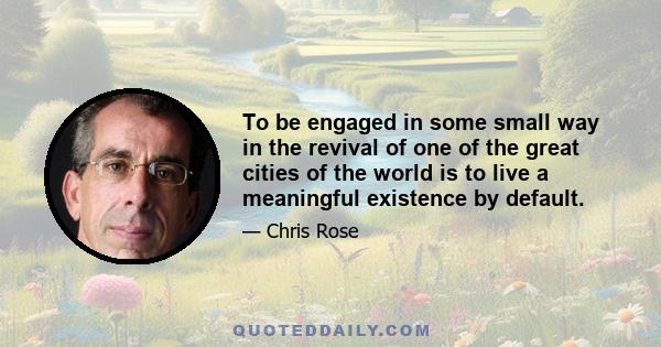 To be engaged in some small way in the revival of one of the great cities of the world is to live a meaningful existence by default.