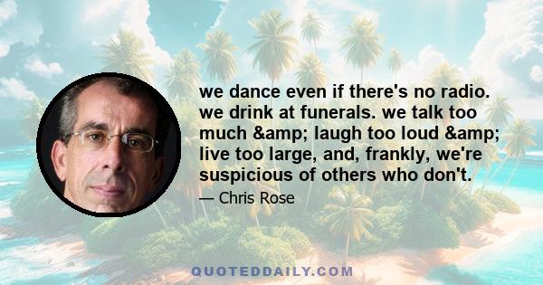 we dance even if there's no radio. we drink at funerals. we talk too much & laugh too loud & live too large, and, frankly, we're suspicious of others who don't.