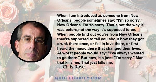 When I am introduced as someone from New Orleans, people sometimes say: I'm so sorry. New Orleans. I'm so sorry. That's not the way it was before,not the way it's supposed to be. When people find out you're from New