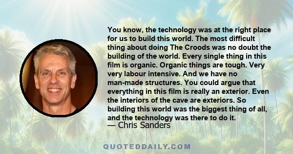 You know, the technology was at the right place for us to build this world. The most difficult thing about doing The Croods was no doubt the building of the world. Every single thing in this film is organic. Organic