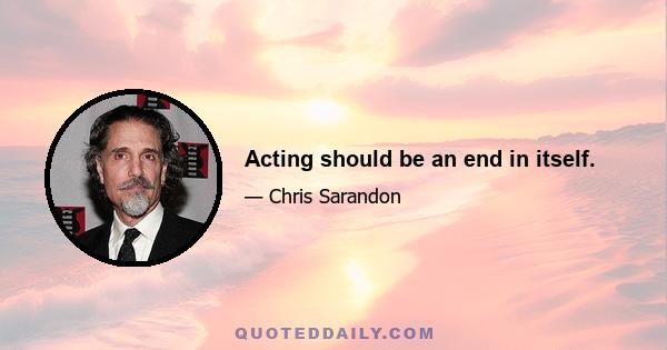 Acting should be an end in itself.