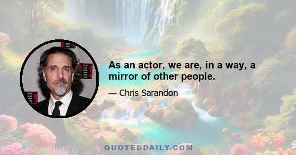 As an actor, we are, in a way, a mirror of other people.